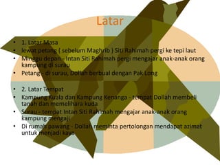 Latar
? 1. Latar Masa
? lewat petang ( sebelum Maghrib ) Siti Rahimah pergi ke tepi laut
? Minggu depan - Intan Siti Rahimah pergi mengajar anak-anak orang
kampung di surau
? Petang - di surau, Dollah berbual dengan Pak Long
? 2. Latar Tempat
? Kampung Kuala dan Kampung Kenanga - tempat Dollah membeli
tanah dan memelihara kuda
? Surau - tempat Intan Siti Rahimah mengajar anak-anak orang
kampung mengaji
? Di rumah pawang - Dollah meminta pertolongan mendapat azimat
untuk menjadi kaya
 