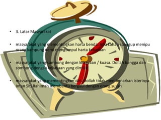 ? 3. Latar Masyarakat
? masyarakat yang mementingkan harta benda. Abu Lahab sanggup menipu
orang kampung demi mengumpul harta kekayaan
? masyarakat yang sombong dengan kekayaan / kuasa. Dollah bangga dan
sombong dengan kekayaan yang dimiliki
? masyarakat yang mementingkan diri. Dollah tidak membenarkan isterinya
Intan Siti Rahimah membantu bergaul dengan orang susah
 