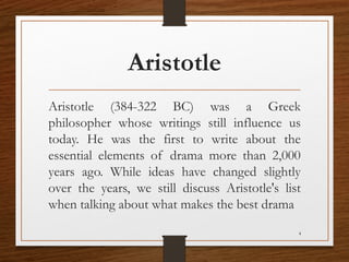 Aristotle
Aristotle (384-322 BC) was a Greek
philosopher whose writings still influence us
today. He was the first to write about the
essential elements of drama more than 2,000
years ago. While ideas have changed slightly
over the years, we still discuss Aristotle's list
when talking about what makes the best drama
4
 