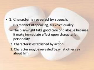 • 1. Character is revealed by speech.
– His manner of speaking, his voice quality
– The playwright take good care of dialogue because
it make immediate effect upon character’s
personality
2. Character is established by action.
3. Character maybe revealed by what other say
about him.
 