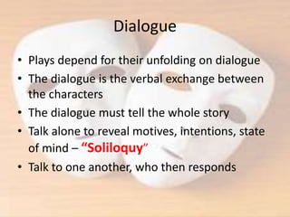 Dialogue
• Plays depend for their unfolding on dialogue
• The dialogue is the verbal exchange between
the characters
• The dialogue must tell the whole story
• Talk alone to reveal motives, intentions, state
of mind – “Soliloquy”
• Talk to one another, who then responds
 