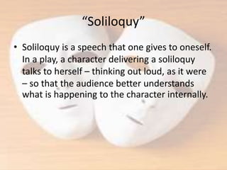 “Soliloquy”
• Soliloquy is a speech that one gives to oneself.
In a play, a character delivering a soliloquy
talks to herself – thinking out loud, as it were
– so that the audience better understands
what is happening to the character internally.
 