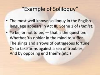 “Example of Soliloquy”
• The most well-known soliloquy in the English
language appears in Act III, Scene 1 of Hamlet:
• To be, or not to be, — that is the question:
Whether 'tis nobler in the mind to suffer
The slings and arrows of outrageous fortune
Or to take arms against a sea of troubles,
And by opposing end them? (etc.)
 
