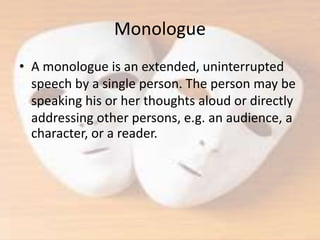 Monologue
• A monologue is an extended, uninterrupted
speech by a single person. The person may be
speaking his or her thoughts aloud or directly
addressing other persons, e.g. an audience, a
character, or a reader.
 