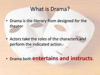 What is Drama?
• Drama is the literary from designed for the
theater
• Actors take the roles of the characters and
perform the indicated action.
• Drama both entertains and instructs.
 