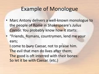 Example of Monologue
• Marc Antony delivers a well-known monologue to
the people of Rome in Shakespeare's Julius
Caesar. You probably know how it starts:
• “Friends, Romans, countrymen, lend me your
ears;
I come to bury Caesar, not to praise him.
The evil that men do lives after them;
The good is oft interred with their bones:
So let it be with Caesar. (etc.)
 