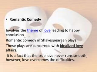 • Romantic Comedy
Involves the theme of love leading to happy
conclusion
Romantic comedy in Shakespearean plays
These plays are concerned with idealized love
affairs.
It is a fact that the true love never runs smooth;
however, love overcomes the difficulties.
 