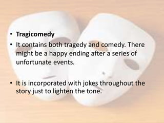 • Tragicomedy
• It contains both tragedy and comedy. There
might be a happy ending after a series of
unfortunate events.
• It is incorporated with jokes throughout the
story just to lighten the tone.
 
