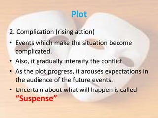 Plot
2. Complication (rising action)
• Events which make the situation become
complicated.
• Also, it gradually intensify the conflict
• As the plot progress, it arouses expectations in
the audience of the future events.
• Uncertain about what will happen is called
“Suspense”
 