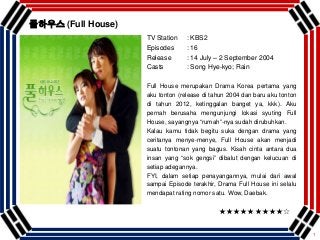 1
TV Station : KBS2
Episodes : 16
Release : 14 July – 2 September 2004
Casts : Song Hye-kyo; Rain
Full House merupakan Drama Korea pertama yang
aku tonton (release di tahun 2004 dan baru aku tonton
di tahun 2012, ketinggalan banget ya, kkk). Aku
pernah berusaha mengunjungi lokasi syuting Full
House, sayangnya “rumah”-nya sudah dirubuhkan.
Kalau kamu tidak begitu suka dengan drama yang
ceritanya menye-menye, Full House akan menjadi
suatu tontonan yang bagus. Kisah cinta antara dua
insan yang “sok gengsi” dibalut dengan kelucuan di
setiap adegannya.
FYI, dalam setiap penayangannya, mulai dari awal
sampai Episode terakhir, Drama Full House ini selalu
mendapat rating nomor satu. Wow, Daebak.
★★★★★★★★★☆
풀하우스 (Full House)
 
