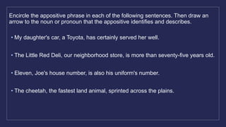 Encircle the appositive phrase in each of the following sentences. Then draw an
arrow to the noun or pronoun that the appositive identifies and describes.
• My daughter's car, a Toyota, has certainly served her well.
• The Little Red Deli, our neighborhood store, is more than seventy-five years old.
• Eleven, Joe's house number, is also his uniform's number.
• The cheetah, the fastest land animal, sprinted across the plains.
 
