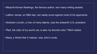 • Marjorie Kinnan Rawlings, the famous author, won many writing awards.
• LeBron James, an NBA star, can easily score against most of his opponents.
• Abraham Lincoln, a man of many talents, was the sixteenth U.S. president.
• 'Red, the color of my aunt's car, is also my favorite color,'' Mitch stated.
• Marty, a World War II veteran, was John's uncle.
 