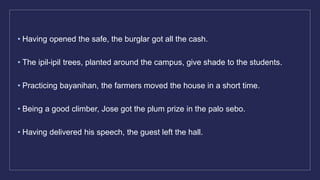 • Having opened the safe, the burglar got all the cash.
• The ipil-ipil trees, planted around the campus, give shade to the students.
• Practicing bayanihan, the farmers moved the house in a short time.
• Being a good climber, Jose got the plum prize in the palo sebo.
• Having delivered his speech, the guest left the hall.
 