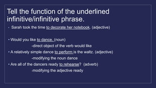 Tell the function of the underlined
infinitive/infinitive phrase.
• Sarah took the time to decorate her notebook. (adjective)
• Would you like to dance. (noun)
-direct object of the verb would like
• A relatively simple dance to perform is the waltz. (adjective)
-modifying the noun dance
• Are all of the dancers ready to rehearse? (adverb)
-modifying the adjective ready
 