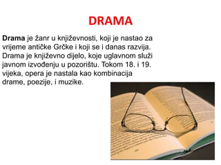 DRAMA 
Drama je žanr u književnosti, koji je nastao za 
vrijeme antičke Grčke i koji se i danas razvija. 
Drama je književno dijelo, koje uglavnom služi 
javnom izvođenju u pozorištu. Tokom 18. i 19. 
vijeka, opera je nastala kao kombinacija 
drame, poezije, i muzike. 
 