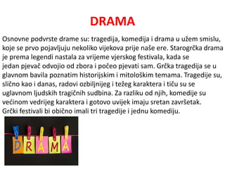 DRAMA 
Osnovne podvrste drame su: tragedija, komedija i drama u užem smislu, 
koje se prvo pojavljuju nekoliko vijekova prije naše ere. Starogrčka drama 
je prema legendi nastala za vrijeme vjerskog festivala, kada se 
jedan pjevač odvojio od zbora i počeo pjevati sam. Grčka tragedija se u 
glavnom bavila poznatim historijskim i mitološkim temama. Tragedije su, 
slično kao i danas, radovi ozbiljnijeg i težeg karaktera i tiču su se 
uglavnom ljudskih tragičnih sudbina. Za razliku od njih, komedije su 
većinom vedrijeg karaktera i gotovo uvijek imaju sretan završetak. 
Grčki festivali bi obično imali tri tragedije i jednu komediju. 
 
