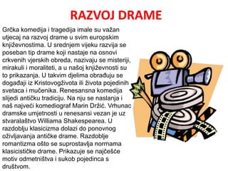 RAZVOJ DRAME 
Grčka komedija i tragedija imale su važan 
utjecaj na razvoj drame u svim europskim 
književnostima. U srednjem vijeku razvija se 
poseban tip drame koji nastaje na osnovi 
crkvenih vjerskih obreda, nazivaju se misteriji, 
mirakuli i moraliteti, a u našoj književnosti su 
to prikazanja. U takvim djelima obrađuju se 
događaji iz Kristovogživota ili života pojedinih 
svetaca i mučenika. Renesansna komedija 
slijedi antičku tradiciju. Na nju se naslanja i 
naš najveći komediograf Marin Držić. Vrhunac 
dramske umjetnosti u renesansi vezan je uz 
stvaralaštvo Williama Shakespearea. U 
razdoblju klasicizma dolazi do ponovnog 
oživljavanja antičke drame. Razdoblje 
romantizma ošto se suprostavlja normama 
klasicističke drame. Prikazuje se najčešće 
motiv odmetništva i sukob pojedinca s 
društvom. 
 