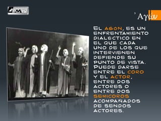 El ag ó n , es un
enfr entam iento
d i al é ctico en
el que cada
un o de los que
interv ienen
defi en de su
punto de v ista .
Puede darse
entr e el coro
y el actor ,
entr e d os
actor es o
entr e d os
sem icoros
acom pa ñ ad os
de sen d os
actor es.
)Agw/n
 