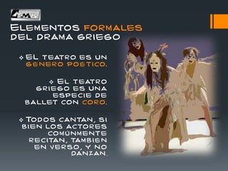 Elementos formales
del drama griego
 EL teatro es un
g é nero po é tico.
 El teatro
gr i ego es una
especi e de
ballet con coro.
 Tod os cantan , si
b i en los actor es
com ú nm ente
r ecitan , tam b i é n
en v erso , y n o
dan zan .
 