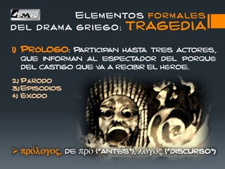 Elementos formales
del drama griego: TRAGEDIA
1) Prólogo: Participan hasta tres actores,
que informan al espectador del porqué
del castigo que va a recibir el héroe..
2) Párodo
3) Episodios
4) Éxodo
 pro/logoj, de pro (“antes”), lo/goj (“discurso”)
 