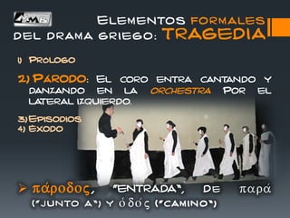 1) Prólogo
2) Párodo: El coro entra cantando y
danzando en la orchestra Por el
lateral izquierdo.
3) Episodios
4) Éxodo
 pa/rodoj, “entrada”, De para/
(“j unto a”) y o(do/j ( “ cam ino ” )
Elementos formales
del drama griego: TRAGEDIA
 