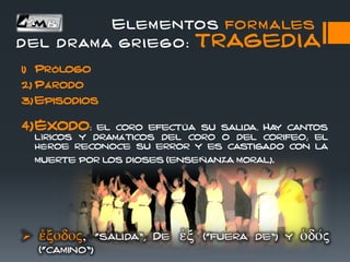 Elementos formales
del drama griego: TRAGEDIA
1) Prólogo
2) Párodo
3) Episodios
4)Éxodo: el coro efectúa su salida. Hay cantos
líricos y dramáticos del coro o del corifeo; el
héroe reconoce su error y es castigado con la
muerte por los dioses (enseñanza moral).
 
