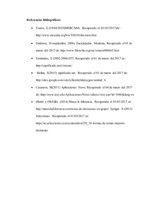 Referencias bibliográficas:
 Fourez, G (19/04/2010)MERCABA. Recuperado el (01/03/2017)de :
http://www.mercaba.orgNocTEO/D/decision.htm
 Gutiérrez, D (septiembre 2006). Enciclopedia. Moderna. Recuperado el 01 de
marzo del 2017 de: http://www.filosofia.org/enc/emm/e080665.htm
 Fernández, S (2002-2006).ITT. Recuperado el 01 de marzo del 2017 en :
http://significado.net/cinismo/
 Melina, E(2015) significado.net. Recuperado el 01 de marzo del 2017 de:
http://sites.google.com/site/telleredeliderazgoo/unidad 4.
 Casanova, M(2011) Aplicaciones News. Recuperado el 04 de marzo del 2017
de: http://www.iese.edu/Aplicaciones/News/videos/view.asp?id=3446&lang=es
 (Botti) y (McGill), (2014) Marca la diferencia. Recuperado el 01/03/2017 en
http://marcaladiferencia.com/toma-de-decisiones-en-grupo/ Iyengar .S (2013)
Selecciones. Recuperado el 01/03/2017 en
https://ar.selecciones.com/contenido/a239_10-formas-de-tomar-mejores-
decisiones
 