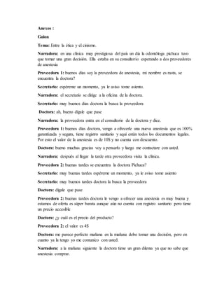 Anexos :
Guion
Tema: Entre la ética y el cinismo.
Narradora: en una clínica muy prestigiosa del país un día la odontóloga pichuca tuvo
que tomar una gran decisión. Ella estaba en su consultorio esperando a dos proveedores
de anestesia
Proveedora 1: buenos días soy la proveedora de anestesia, mi nombre es rasta, se
encuentra la doctora?
Secretario: espéreme un momento, ya le aviso tome asiento.
Narradora: el secretario se dirige a la oficina de la doctora.
Secretario: muy buenos días doctora la busca la proveedora
Doctora: ah, bueno dígale que pase
Narradora: la proveedora entra en el consultorio de la doctora y dice.
Proveedora 1: buenos días doctora, vengo a ofrecerle una nueva anestesia que es 100%
garantizada y segura, tiene registro sanitario y aquí están todos los documentos legales.
Por esto el valor de la anestesia es de 10$ y no cuenta con descuento.
Doctora: bueno muchas gracias voy a pensarlo y luego me contactare con usted.
Narradora: después al llegar la tarde otra proveedora visita la clínica.
Proveedora 2: buenas tardes se encuentra la doctora Pichuca?
Secretario: muy buenas tardes espéreme un momento, ya le aviso tome asiento
Secretario: muy buenos tardes doctora la busca la proveedora
Doctora: dígale que pase
Proveedora 2: buenas tardes doctora le vengo a ofrecer una anestesia es muy buena y
estamos de oferta es súper barata aunque aún no cuenta con registro sanitario pero tiene
un precio accesible
Doctora: ¿y cuál es el precio del producto?
Proveedora 2: el valor es 4$
Doctora: me parece perfecto mañana en la mañana debo tomar una decisión, pero en
cuanto ya la tengo yo me comunico con usted.
Narradora: a la mañana siguiente la doctora tiene un gran dilema ya que no sabe que
anestesia comprar.
 