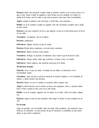 Doctora: haber que anestesia compro tengo la primera opción es un costosa, pero se ve
que es muy buena y legal la segunda es muy barata con esa cantidad no compro ni
media de la buena, pero lo malo es que esta no parece estar muy bien recomendada.
Ángel: compra la primera esta será mejor y harás bien a tus pacientes….
Diablo: no no la compres compra la segunda solo vale 4$ puedes comprar más y nadie
se dará cuenta.
Doctora: creo que comprare las dos a que importa sé que no es tan buena pero no ha de
ser tan mala.
Narradora: Al siguiente día en la clínica.
Doctora: ¡enfermera!
Enfermera: dígame doctora en que le ayudo.
Doctora: Desde ahora empezaras con esta nueva anestesia.
Enfermera: Bueno doctora como ordene.
Narradora: al llegar el paciente la enfermera hace todo lo que la doctora le dijo.
Enfermera: buenas tardes señor siga acuéstese, revisare como a su muela.
Enfermera: bueno aplicare una anestesia para que no le duela.
Media hora después
Paciente: wow, sí que me duele, el trabajo de esa clínica es desastroso no lo
recomendare jamás
Narradora: antes de que se acabe la anestesia la doctora empieza a ver la pérdida de
clientes y ahora tomará otra decisión.
Doctora: Bueno ya casi se termina la anestesia debo comprar otra.
Angel: si debes hacerlo por eso ahora en base a tus principios éticos y morales debes
hacer el bien compra la más cara esa es más buena.
Diablo: no no la compres sigamos así, ser cínica no es malo, todos son cínicos alguna
vez.
Doctora: según lo que me han enseñado debo elegir lo bueno así que comprare la de
10$
En la tarde
Llega un paciente con un horrible dolor de muela debe realizarse una operación muy
dolorosa, la enfermera ya está al tanto de que la anestesia es cambiada así que ahora
aplica la que recién compraron.
 