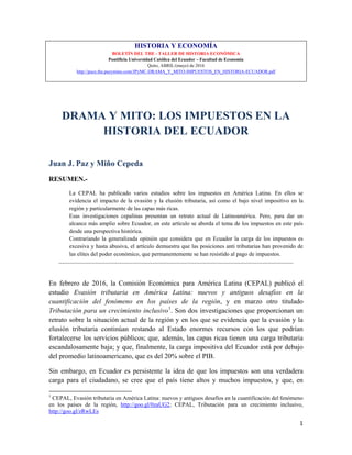 1
HISTORIA Y ECONOMÍA
BOLETÍN DEL THE - TALLER DE HISTORIA ECONÓMICA
Pontificia Universidad Católica del Ecuador – Facultad de Economía
Quito, ABRIL/(mayo) de 2016
http://puce.the.pazymino.com/JPyMC-DRAMA_Y_MITO-IMPUESTOS_EN_HISTORIA-ECUADOR.pdf
DRAMA Y MITO: LOS IMPUESTOS EN LA
HISTORIA DEL ECUADOR
Juan J. Paz y Miño Cepeda
RESUMEN.-
La CEPAL ha publicado varios estudios sobre los impuestos en América Latina. En ellos se
evidencia el impacto de la evasión y la elusión tributaria, así como el bajo nivel impositivo en la
región y particularmente de las capas más ricas.
Esas investigaciones cepalinas presentan un retrato actual de Latinoamérica. Pero, para dar un
alcance más amplio sobre Ecuador, en este artículo se aborda el tema de los impuestos en este país
desde una perspectiva histórica.
Contrariando la generalizada opinión que considera que en Ecuador la carga de los impuestos es
excesiva y hasta abusiva, el artículo demuestra que las posiciones anti tributarias han provenido de
las elites del poder económico, que permanentemente se han resistido al pago de impuestos.
______________________________________________________________________________________________________
En febrero de 2016, la Comisión Económica para América Latina (CEPAL) publicó el
estudio Evasión tributaria en América Latina: nuevos y antiguos desafíos en la
cuantificación del fenómeno en los países de la región, y en marzo otro titulado
Tributación para un crecimiento inclusivo1
. Son dos investigaciones que proporcionan un
retrato sobre la situación actual de la región y en los que se evidencia que la evasión y la
elusión tributaria continúan restando al Estado enormes recursos con los que podrían
fortalecerse los servicios públicos; que, además, las capas ricas tienen una carga tributaria
escandalosamente baja; y que, finalmente, la carga impositiva del Ecuador está por debajo
del promedio latinoamericano, que es del 20% sobre el PIB.
Sin embargo, en Ecuador es persistente la idea de que los impuestos son una verdadera
carga para el ciudadano, se cree que el país tiene altos y muchos impuestos, y que, en
1
CEPAL, Evasión tributaria en América Latina: nuevos y antiguos desafíos en la cuantificación del fenómeno
en los países de la región, http://goo.gl/0zaUG2; CEPAL, Tributación para un crecimiento inclusivo,
http://goo.gl/zRwLEs
 