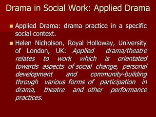 Drama in Social Work: Applied Drama
 Applied Drama: drama practice in a specific
social context.
 Helen Nicholson, Royal Holloway, University
of London, UK: Applied drama/theatre
relates to work which is orientated
towards aspects of social change, personal
development and community-building
through various forms of participation in
drama, theatre and other performance
practices.
 