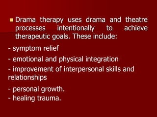  Drama therapy uses drama and theatre
processes intentionally to achieve
therapeutic goals. These include:
- symptom relief
- emotional and physical integration
- improvement of interpersonal skills and
relationships
- personal growth.
- healing trauma.
 