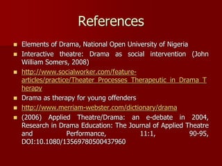 References
 Elements of Drama, National Open University of Nigeria
 Interactive theatre: Drama as social intervention (John
William Somers, 2008)
 http://www.socialworker.com/feature-
articles/practice/Theater_Processes_Therapeutic_in_Drama_T
herapy
 Drama as therapy for young offenders
 http://www.merriam-webster.com/dictionary/drama
 (2006) Applied Theatre/Drama: an e-debate in 2004,
Research in Drama Education: The Journal of Applied Theatre
and Performance, 11:1, 90-95,
DOI:10.1080/13569780500437960
 