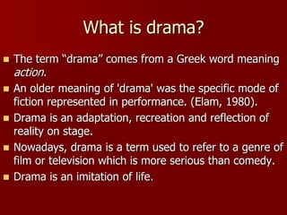 What is drama?
 The term “drama” comes from a Greek word meaning
action.
 An older meaning of 'drama' was the specific mode of
fiction represented in performance. (Elam, 1980).
 Drama is an adaptation, recreation and reflection of
reality on stage.
 Nowadays, drama is a term used to refer to a genre of
film or television which is more serious than comedy.
 Drama is an imitation of life.
 