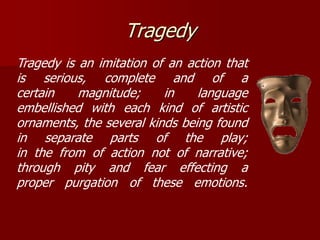 Tragedy
Tragedy is an imitation of an action that
is serious, complete and of a
certain magnitude; in language
embellished with each kind of artistic
ornaments, the several kinds being found
in separate parts of the play;
in the from of action not of narrative;
through pity and fear effecting a
proper purgation of these emotions.
 