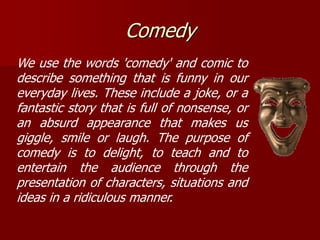 Comedy
We use the words 'comedy' and comic to
describe something that is funny in our
everyday lives. These include a joke, or a
fantastic story that is full of nonsense, or
an absurd appearance that makes us
giggle, smile or laugh. The purpose of
comedy is to delight, to teach and to
entertain the audience through the
presentation of characters, situations and
ideas in a ridiculous manner.
 