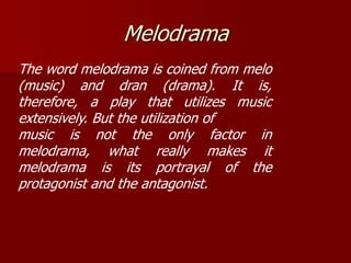 Melodrama
The word melodrama is coined from melo
(music) and dran (drama). It is,
therefore, a play that utilizes music
extensively. But the utilization of
music is not the only factor in
melodrama, what really makes it
melodrama is its portrayal of the
protagonist and the antagonist.
 
