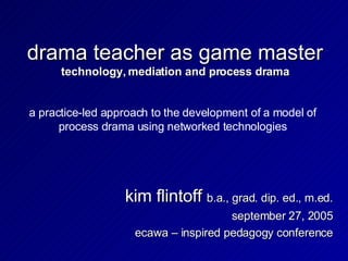 drama teacher as game master technology, mediation and process drama kim flintoff  b.a., grad. dip. ed., m.ed. september 27, 2005 ecawa – inspired pedagogy conference a practice-led approach to the development of a model of process drama using networked technologies 