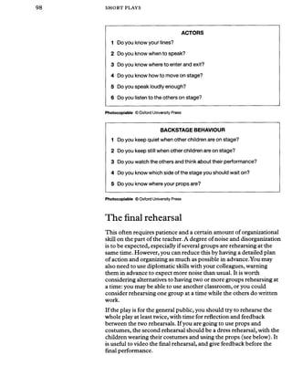 SHORT PLAYS
ACTORS
1 Do you know your lines?
2 Do you know when to speak?
3 Do you know where to enter and exit?
4 Do you know how to move on stage?
5 Do you speak loudly enough?
6 Do you listen to the others on stage?
Photocopiable © Oxford University Press
BACKSTAGE BEHAVIOUR
1 Do you keep quiet when other children are on stage?
2 Do you keep still when other children are on stage?
3 Do you watch the others and think about their performance?
4 Do you know which side of the stage you should wait on?
5 Do you know where your props are?
Photocopiable © Oxford University Press
The final rehearsal
This often requires patience and a certain amount of organizational
skill on the part of the teacher. A degree ofnoise and disorganization
is to be expected, especially if several groups are rehearsing at the
same time. However, you can reduce this by having a detailed plan
of action and organizing as much as possible in advance.You may
also need to use diplomatic skills with your colleagues, warning
them in advance to expect more noise than usual. It is worth
considering alternatives to having two or more groups rehearsing at
a time: you may be able to use another classroom, or you could
consider rehearsing one group at a time while the others do written
work.
If the play is for the general public, you should try to rehearse the
whole play at least twice, with time for reflection and feedback
between the two rehearsals. If you are going to use props and
costumes, the second rehearsal should be a dress rehearsal, with the
children wearing their costumes and using the props (see below). It
is useful to video the final rehearsal, and give feedback before the
final performance.
 