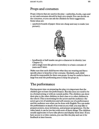 SHORT PLAYS 99
Props and costumes
Props (objects that are used in the play—umbrellas, books, cups and
so on) and costumes should be kept very simple.You can decide on
the costumes, or you can ask the children for their suggestions.
Some ideas are:
- sandwich boards ofpaper: these are cheap and easy to make (see
picture);
- headbands or half-masks can give a character its identity (see
Chapter 3);
- add a single item like gloves or jewellery to a basic costume of
jeans and T-shirt.
Make sure that each child knows what they are wearing and has a
specific place to keep his or her costume. Similarly, each child
should be responsible for their own props. It may be useful to have a
large box near the performing area to keep the props in.
The performance
Having spent time on preparing the play, it is important that the
children give at least one performance. But this does not need to be
in a formal setting or with an outside public.The children can show
their play to the other children in their class or to other children in
the school.This is motivating for the actors and the audience: the
actors get a lot of satisfaction and self-esteem out of a performance
and the audience sees what can be done with English.You can make
the performance as much of an event as you wish: you may like to
prepare posters, issue invitations, and prepare programmes. On the
other hand, it can be low-key with none of these things.The children
usually appreciate it ifyou take photos and display them later. If you
have access to a video camera, you can film the play and use it for
feedback in later lessons.
 