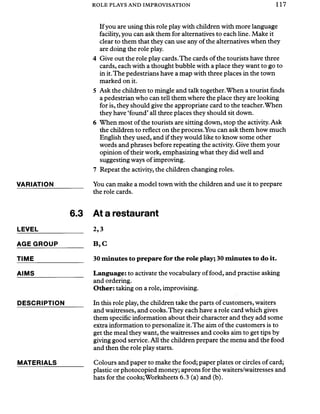 ROLE PLAYS AND IMPROVISATION 117
Ifyou are using this role play with children with more language
facility, you can ask them for alternatives to each line. Make it
clear to them that they can use any of the alternatives when they
are doing the role play.
4 Give out the role play cards.The cards of the tourists have three
cards, each with a thought bubble with a place they want to go to
in it.The pedestrians have a map with three places in the town
marked on it.
5 Ask the children to mingle and talk together.When a tourist finds
a pedestrian who can tell them where the place they are looking
for is, they should give the appropriate card to the teacher.When
they have ‘found’all three places they should sit down.
6 When most of the tourists are sitting down, stop the activity. Ask
the children to reflect on the process.You can ask them how much
English they used, and if they would like to know some other
words and phrases before repeating the activity. Give them your
opinion oftheir work, emphasizing what they did well and
suggesting ways of improving.
7 Repeat the activity, the children changing roles.
VARIATION You can make a model town with the children and use it to prepare
the role cards.
6.3 At a restaurant
LEVEL 2,3
AGE GROUP
TIME
AIMS
B ,C
30 minutes to prepare for the role play; 30 minutes to do it.
Language: to activate the vocabulary of food, and practise asking
and ordering.
Other: taking on a role, improvising.
DESCRIPTION In this role play, the children take the parts of customers, waiters
and waitresses, and cooks.They each have a role card which gives
them specific information about their character and they add some
extra information to personalize it.The aim of the customers is to
get the meal they want, the waitresses and cooks aim to get tips by
giving good service. All the children prepare the menu and the food
and then the role play starts.
MATERIALS Colours and paper to make the food; paper plates or circles of card;
plastic or photocopied money; aprons for the waiters/waitresses and
hats for the cooks;Worksheets 6.3 (a) and (b).
 