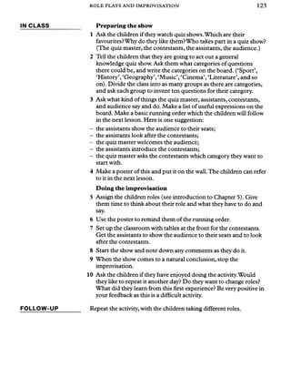 ROLE PLAYS AND IMPROVISATION 123
IN CLASS
FO LLOW -UP
Preparing the show
1 Ask the children ifthey watch quiz shows.Which are their
favourites?Why do they like them?Who takes part in a quiz show?
(The quiz master, the contestants, the assistants, the audience.)
2 Tell the children that they are going to act out a general
knowledge quiz show. Ask them what categories of questions
there could be, and write the categories on the board. (‘Sport’,
‘History’, ‘Geography’, ‘Music’, ‘Cinema’, ‘Literature’, and so
on). Divide the class into as many groups as there are categories,
and ask each group to invent ten questions for their category.
3 Ask what kind of things the quiz master, assistants, contestants,
and audience say and do. Make a list ofuseful expressions on the
board. Make a basic running order which the children will follow
in the next lesson. Here is one suggestion:
- the assistants show the audience to their seats;
- the assistants look after the contestants;
- the quiz master welcomes the audience;
- the assistants introduce the contestants;
- the quiz master asks the contestants which category they want to
start with.
4 Make a poster of this and put it on the wall.The children can refer
to it in the next lesson.
Doing the improvisation
5 Assign the children roles (see introduction to Chapter 5). Give
them time to think about their role and what they have to do and
say.
6 Use the poster to remind them of the running order.
7 Set up the classroom with tables at the front for the contestants.
Get the assistants to show the audience to their seats and to look
after the contestants.
8 Start the show and note down any comments as they do it.
9 When the show comes to a natural conclusion, stop the
improvisation.
10 Ask the children if they have enjoyed doing the activity.Would
they like to repeat it another day? Do they want to change roles?
What did they learn from this first experience? Be very positive in
your feedback as this is a difficult activity.
Repeat the activity, with the children taking different roles.
 
