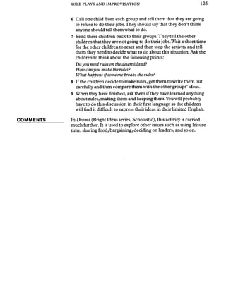 ROLE PLAYS AND IMPROVISATION 125
COMMENTS
6 Call one child from each group and tell them that they are going
to refuse to do their jobs.They should say that they don’t think
anyone should tell them what to do.
7 Send these children back to their groups.They tell the other
children that they are not going to do their jobs.Wait a short time
for the other children to react and then stop the activity and tell
them they need to decide what to do about this situation. Ask the
children to think about the following points:
Doyou need rules on the desert island?
How canyou make the rules?
What happens ifsomeone breaks the rules?
8 If the children decide to make rules, get them to write them out
carefully and then compare them with the other groups’ideas.
9 When they have finished, ask them if they have learned anything
about rules, making them and keeping them.You will probably
have to do this discussion in their first language as the children
will find it difficult to express their ideas in their limited English.
In Drama (Bright Ideas series, Scholastic), this activity is carried
much further. It is used to explore other issues such as using leisure
time, sharing food, bargaining, deciding on leaders, and so on.
 