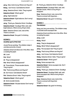 PLAYSCRIPT 5.26 141
Jerry Well, that’s funny! Where can they be?
Nicky I don’t know. Call Detective Smart!
Jerry Detective Smart. Hello. They’ve gone!
Detective Smart What’s gone?
Jerry Eight balloons!
Detective Smart Eight balloons. Don’t worry!
I’ll find them.
Jerry Thank you, Detective Smart. Goodbye.
Detective Smart Goodbye! Well, well, well.
Eight balloons. What a funny thing to steal.
Slow Detective Smart, look, look at this.
There’s a concert...
Detective Smart Be quiet! I’m thinking.
SCENE 2_______________________________
Another part of the hall
Al and Pat are working. The children creep in
and take some bits of wood.
Detective Smart and Slow are in the office. Slow
is reading the paper.
All Look!
Pat What?
Al They’ve disappeared!
Pat What? What’s disappeared?
Al Those blocks. Those wooden blocks.
They’ve gone!
Pat That’s funny! Where can they be?
Al Don’t know. Call Detective Smart!
Pat Detective Smart. Hello. They’ve gone!
Detective Smart What’s gone?
Al Some wooden blocks.
Detective Smart Wooden blocks! Don’t worry!
I’ll find them.
Al Thank you, Detective Smart. Goodbye.
Detective Smart Goodbye! Well, well, well.
Wooden blocks. What a funny thing to
disappear.
Slow Detective Smart, look, look at this.
There’s a concert with big prizes ...
Detective Smart Be quiet! I’m thinking.
SCENE 3_______________________________
The kitchen
Nicky and Jerry are working. The children creep
in and take some saucepan lids.
Detective Smart and Slow are in the office. Slow
is reading the paper.
Jerry Look!
Nicky What?
Jerry They’ve disappeared!
Nicky What? What’s disappeared?
Jerry The saucepan lids! They’ve gone!
Nicky That’s funny! Where can they be?
Jerry I don’t know. Call Detective Smart!
Nicky Detective Smart. Hello. They’ve gone!
Detective Smart What’s gone?
Nicky Some saucepan lids.
Detective Smart Some saucepan lids. Don’t
worry! I’ll find them.
Nicky Thank you, Detective Smart. Goodbye.
Detective Smart Goodbye! Well, well, well.
Some saucepan lids. What a funny thing to
disappear!
Slow Detective Smart, look, look at this.
There’s a concert with big prizes
tonight....
Detective Smart Be quiet! I’m thinking.
Photocopiable © OxfordUniversity Press
 