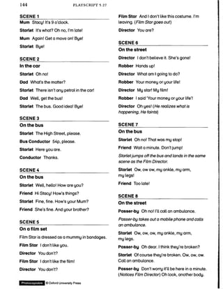 144 PLAYSCRIPT 5.27
SCENE 1______________________________
Mum Stacy! It’s 9 o’clock.
Starlet It’s what? Oh no, I’m late!
Mum Again! Get a move on! Bye!
Starlet Bye!
SCENE 2______________________________
In the car
Starlet Oh no!
Dad What’s the matter?
Starlet There isn’t any petrol in the car!
Dad Well, get the bus!
Starlet The bus. Good idea! Bye!
SCENE 3______________________________
On the bus
Starlet The High Street, please.
Bus Conductor 54p, please.
Starlet Here you are.
Conductor Thanks.
SCENE 4______________________________
On the bus
Starlet Well, hello! How are you?
Friend Hi Stacy! How’s things?
Starlet Fine, fine. How’s your Mum?
Friend She’s fine. And your brother?
SCENES______________________________
On a film set
Film Star is dressed as a mummy in bandages.
Film Star I don’t like you.
Director You don’t?
Film Star I don’t like the film!
Director You don’t?
Film Star And I don’t like this costume. I’m
leaving. (Film Stargoes out)
Director You are?
SCENE 6_______________________________
On the street
Director I don’t believe it. She’s gone!
Robber Hands up!
Director What am I going to do?
Robber Your money or your life!
Director My star! My film!
Robber I said ‘Your money or your life’!
Director Oh yes! (He realizes what is
happening, He faints)
SCENE 7_______________________________
On the bus
Starlet Oh no! That was my stop!
Friend Wait a minute. Don’t jump!
Starletjumps off the bus and lands in the same
scene as the Film Director.
Starlet Ow, ow ow, my ankle, my arm,
my legs!
Friend Too late!
SCENE 8_______________________________
On the street
Passer-by Oh no! I’ll call an ambulance.
Passer-by takes out a mobile phone and calls
an ambulance.
Starlet Ow, ow, ow, my ankle, my arm,
my legs.
Passer-by Oh dear. I think they’re broken?
Starlet Of course they’re broken. Ow, ow, ow.
Call an ambulance.
Passer-by Don’t worry it’ll be here in a minute.
(Notices Film Director) Oh look, another body.
Photocopiable ©OxfordUniversityPress
 