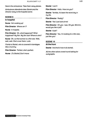 PLAYSCRIPT 5.27 145
Here’s the ambulance. Take them away please.
Ambulance attendants take Starlet and the
Director away to the hospital scene.
SCENE 9_______________________________
In hospital
Nurse He’s waking up!
Film Director Where am I?
Nurse In hospital.
Film Director Oh, what happened? What
happened? My film. My film star! Where is she?
Nurse Oh, so that woman is a film star. Well,
well, well. She’s over there. Look.
Points to Starlet, who is covered in bandages
like a mummy.
Film Director Perfect, she’s perfect.
Nurse (To Starlet) Don’t move
Starlet I can’t!
Film Director Hello. How are you?
Starlet Terrible, it’s been the worst day in
my life.
Film Director Really?
Starlet Yes! Just look at me!
Film Director Oh yes. I see. Oh yes. Mmmm,
would you like a job?
Starlet A job?
Film Director Yes, I’m looking for a film star,
just like you!
SCENE 10_____________________________
At the front
Starlet And that’s how it all started.
All the other actors crowd round asking for
autographs.
Photocopiable ©Oxford University Press
 