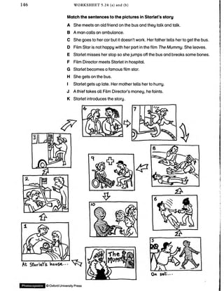 146 WORKSHEET 5.24 (a) and (b)
Match the sentences to the pictures in Starlet’s story
A She meets an old friend on the bus and they talk and talk.
B A man calls an ambulance.
C She goes to her car but it doesn’t work. Her father tells her to get the bus.
D Film Star is not happy with her part in the film The Mummy. She leaves.
E Starlet misses her stop so she jumps off the bus and breaks some bones.
F Film Director meets Starlet in hospital.
G Starlet becomes a famous film star.
H She gets on the bus.
I Starlet gets up late. Her mother tells her to hurry.
J A thief takes all Film Director’s money, he faints.
K Starlet introduces the story.
At SWleVs house.--■ ^ ^ 7
Photocopiable ©OxfordUniversityPress
 
