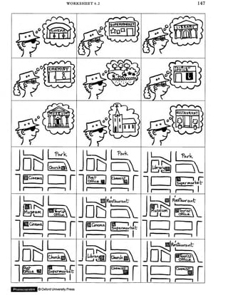 WORKSHEET 6.2 147
T W k
1
»— ________
l l CWct>®
TWk
L- v i .
□ S B v
^OwetKq
i--------1 r n
r T r J ! ~ r x
hj"@ ) I  
?ost*
Office S3
CWewiist
n
s—i rSagtrworkefc"
i--------1 r 1 1
(Museum)
1
o'ArSsi
O ffice.  
RetRestaurant-
Dd B l
urtevwa.
1 I---------- 1 nHGnema*
r i r ; i l
1 ... RestKurawtr
q&s
r
1
m
CWtk
m_
n > J
Lifciw
fksh
fe a E§3
i--------1 r
Supemarkeb'
= : i i
Stoar(sVOfcpioe.  
CUemistr
i--------1 r n CUewtiSt*
r~" i r r
Photocopiable ©OxfordUniversity Press
 
