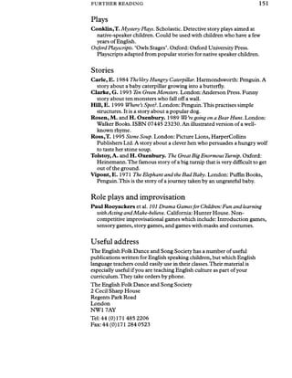 FURTHER READING 151
Plays
Conklin,T. Mystery Plays. Scholastic. Detective story plays aimed at
native-speaker children. Could be used with children who have a few
years of English.
OxfordPlayscripts. ‘Owls Stages’. Oxford: Oxford University Press.
Playscripts adapted from popular stories for native speaker children.
Stories
Carle, E. 1984 TheVery Hungry Caterpillar. Harmondsworth: Penguin. A
story about a baby caterpillar growing into a butterfly.
Clarke, G. 1993 Ten Green Monsters. London: Anderson Press. Funny
story about ten monsters who fall off a wall.
Hill, E. 1999 Where’s Spot?. London: Penguin.This practises simple
structures. It is a story about a popular dog.
Rosen, M. and H. Oxenbury. 1989 We’regoing on a Bear Hunt. London:
Walker Books. ISBN 07445 23230. An illustrated version of a well-
known rhyme.
Ross,T. 1995 Stone Soup. London: Picture Lions, HarperCollins
Publishers Ltd. A story about a clever hen who persuades a hungry wolf
to taste her stone soup.
Tolstoy, A. and H. Oxenbury. The Great Big Enormous Turnip. Oxford:
Heinemann.The famous story of a big turnip that is very difficult to get
out of the ground.
Vipont, E. 1971 The Elephant and the Bad Baby. London: Puffin Books,
Penguin. This is the story of a journey taken by an ungrateful baby.
Role plays and improvisation
Paul Rooyackers et al. 101 Drama Gamesfor Children:Fun and learning
withActing and Make-believe. California: Hunter House. Non­
competitive improvisational games which include: Introduction games,
sensory games, story games, and games with masks and costumes.
Useful address
The English Folk Dance and Song Society has a number of useful
publications written for English speaking children, but which English
language teachers could easily use in their classes.Their material is
especially useful ifyou are teaching English culture as part ofyour
curriculum.They take orders by phone.
The English Folk Dance and Song Society
2 Cecil Sharp House
Regents Park Road
London
NW1 7AY
Tel: 44 (0)171 485 2206
Fax: 44 (0)171 284 0523
 