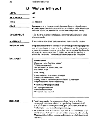 22 GETTING STARTED
1.7
LEVEL
AGE GROUP
TIME
AIMS
DESCRIPTION
MATERIALS
PREPARATION
What am I telling you?
All
All
15 minutes
Language: to revise and recycle language from previous lessons.
Other: to practise communicating without words and to encourage
children to look for alternatives when their first guess is wrong.
Two children mime a sentence and the other children guess what
the sentence is.
Pre-prepared sentences on slips ofpaper (see examples below).
Prepare some sentences connected with the topic or language point
you are working on or want to revise. It is best to set the sentences in
a context—in a restaurant, at the police station, on a radio phone-in
show, or from a story or song. Remember, it must be possible to
mime the sentences.There are some examples in the box below.
EXAMPLES
In a restaurant
Waiter, can I have the menu, please?
I’d like some spaghetti.
Can we have some fresh orange juice?
This steak is tough.
From a story
The princess had long hair and blue eyes.
She dropped her ball into a pond.
The frog swam to the bottom of the pond and found the ball.
The princess didn’t want to kiss the frog.
A situation: in the supermarket
He’s buying some apples.
The bananas are cheap.
Where are the ice creams?
IN CLASS__________ 1 Set the context for the situation you have chosen, perhaps
through pictures on the board or by miming. For example, if
you’ve chosen ‘in the supermarket’, you could draw pictures of
food, or you could mime buying something.
2 Show the children the sentence slips and choose one that is very
easy to mime. Ask for two volunteers to come and read it silently.
Make sure the children understand the sentence, helping them if
necessary.
 